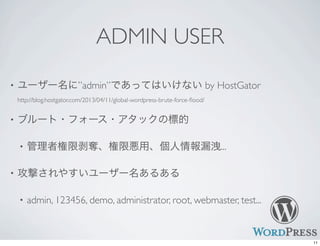 ADMIN USER
• ユーザー名に”admin”であってはいけない by HostGator
http://blog.hostgator.com/2013/04/11/global-wordpress-brute-force-ﬂood/
• ブルート・フォース・アタックの標的
• 管理者権限剥奪、権限悪用、個人情報漏洩...
• 攻撃されやすいユーザー名あるある
• admin, 123456, demo, administrator, root, webmaster, test...
11
 
