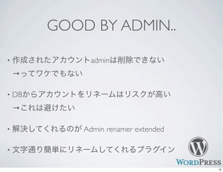 GOOD BY ADMIN..
• 作成されたアカウントadminは削除できない
→ってワケでもない
• DBからアカウントをリネームはリスクが高い
→これは避けたい
• 解決してくれるのが Admin renamer extended
• 文字通り簡単にリネームしてくれるプラグイン
12
 