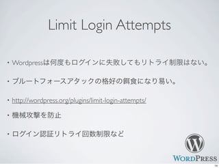 Limit Login Attempts
• Wordpressは何度もログインに失敗してもリトライ制限はない。
• ブルートフォースアタックの格好の 食になり易い。
• http://wordpress.org/plugins/limit-login-attempts/
• 機械攻撃を防止
• ログイン認証リトライ回数制限など
14
 