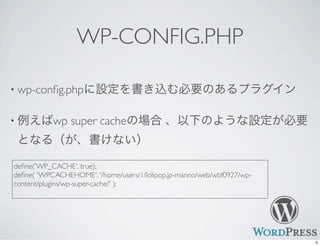 WP-CONFIG.PHP
• wp-conﬁg.phpに設定を書き込む必要のあるプラグイン
• 例えばwp super cacheの場合 、以下のような設定が必要
となる（が、書けない）
deﬁne('WP_CACHE', true);
deﬁne( 'WPCACHEHOME', '/home/users/1/lolipop.jp-manno/web/wbf0927/wp-
content/plugins/wp-super-cache/' );
5
 