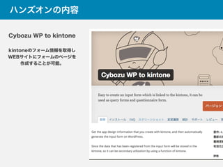 ハンズオンの内容
Cybozu WP to kintone
kintoneのフォーム情報を取得し
WEBサイトにフォームのページを
作成することが可能。
 