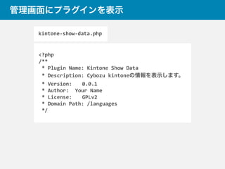 管理画面にプラグインを表示
<?php	
  
/**	
  
	
  *	
  Plugin	
  Name:	
  Kintone	
  Show	
  Data	
  
	
  *	
  Description:	
  Cybozu	
  kintoneの情報を表示します。	
   	
  
	
  *	
  Version:	
   	
  0.0.1	
  
	
  *	
  Author:	
  	
  	
  Your	
  Name	
  
	
  *	
  License:	
   	
  GPLv2	
  
	
  *	
  Domain	
  Path:	
  /languages	
  
	
  */
kintone-­‐show-­‐data.php
 