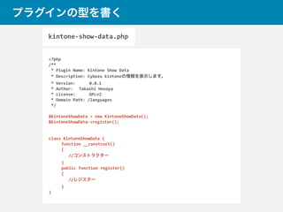 プラグインの型を書く
<?php	
  
/**	
  
	
  *	
  Plugin	
  Name:	
  Kintone	
  Show	
  Data	
  
	
  *	
  Description:	
  Cybozu	
  kintoneの情報を表示します。	
   	
  
	
  *	
  Version:	
   	
  0.0.1	
  
	
  *	
  Author:	
  	
  	
  Takashi	
  Hosoya	
  
	
  *	
  License:	
   	
  GPLv2	
  
	
  *	
  Domain	
  Path:	
  /languages	
  
	
  */	
  
$KintoneShowData	
  =	
  new	
  KintoneShowData();	
  
$KintoneShowData-­‐>register();	
  
class	
  KintoneShowData	
  {	
  
	
   function	
  __construct()	
  
	
   {	
  
//コンストラクター	
  
	
  }	
  
	
  public	
  function	
  register()	
  
	
  {	
  
//レジスター	
  
	
  }	
  
}
kintone-­‐show-­‐data.php
 
