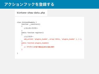アクションフックを登録する
class	
  KintoneShowData	
  {	
  
	
   function	
  __construct()	
  
	
   {	
  
//コンストラクター	
  
	
  }	
  
	
  public	
  function	
  register()	
  
	
  {	
  
//レジスター	
  
add_action(	
  'plugins_loaded',	
  array(	
  $this,	
  'plugins_loaded'	
  ),	
  1	
  );	
  
	
  }	
  
	
  public	
  function	
  plugins_loaded()	
  
	
  {	
  
//	
  プラグインが全て読み込まれた後に実行	
  
	
  }	
  
}
kintone-­‐show-­‐data.php
 