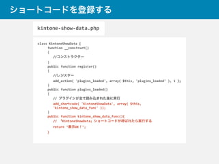 ショートコードを登録する
class	
  KintoneShowData	
  {	
  
	
   function	
  __construct()	
  
	
   {	
  
//コンストラクター	
  
	
  }	
  
	
  public	
  function	
  register()	
  
	
  {	
  
//レジスター	
  
add_action(	
  'plugins_loaded',	
  array(	
  $this,	
  'plugins_loaded'	
  ),	
  1	
  );	
  
	
  }	
  
	
  public	
  function	
  plugins_loaded()	
  
	
  {	
  
//	
  プラグインが全て読み込まれた後に実行	
  
add_shortcode(	
  'KintoneShowData',	
  array(	
  $this,	
  
'kintone_show_data_func'	
  ));	
  
	
  }	
  
	
  public	
  function	
  kintone_show_data_func(){	
  
//	
  「KintoneShowData」ショートコードが呼ばれたら実行する	
  
return	
  ‘表示OK！’;	
  
	
  }	
  
kintone-­‐show-­‐data.php
 