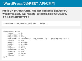 WordPressでのREST APIの利用
$response	
  =	
  wp_remote_get(	
  $url,	
  $args	
  );
PHPから外部APIを叩く時は、ﬁle_get_contents を使いますが、
WordPressには、wp_remote_get 関数が用意されているので、
そちらを使うのが良いです！
<?php	
  $args	
  =	
  array(	
  
	
  	
  	
  	
  'timeout'	
  	
  	
  	
  	
  =>	
  5,	
  
	
  	
  	
  	
  'redirection'	
  =>	
  5,	
  
	
  	
  	
  	
  'httpversion'	
  =>	
  '1.0',	
  
	
  	
  	
  	
  'user-­‐agent'	
  	
  =>	
  'WordPress/'	
  .	
  $wp_version	
  .	
  ';	
  '	
  .	
  get_bloginfo(	
  'url'	
  ),	
  
	
  	
  	
  	
  'blocking'	
  	
  	
  	
  =>	
  true,	
  
	
  	
  	
  	
  'headers'	
  	
  	
  	
  	
  =>	
  array(),	
  
	
  	
  	
  	
  'cookies'	
  	
  	
  	
  	
  =>	
  array(),	
  
	
  	
  	
  	
  'body'	
  	
  	
  	
  	
  	
  	
  	
  =>	
  null,	
  
	
  	
  	
  	
  'compress'	
  	
  	
  	
  =>	
  false,	
  
	
  	
  	
  	
  'decompress'	
  	
  =>	
  true,	
  
	
  	
  	
  	
  'sslverify'	
  	
  	
  =>	
  true,	
  
	
  	
  	
  	
  'stream'	
  	
  	
  	
  	
  	
  =>	
  false,	
  
	
  	
  	
  	
  'filename'	
  	
  	
  	
  =>	
  null	
  
);	
  ?>
 
