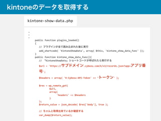 kintoneのデータを取得する
・	
  
・	
  
・	
  
	
  public	
  function	
  plugins_loaded()	
  
	
  {	
  
//	
  プラグインが全て読み込まれた後に実行	
  
add_shortcode(	
  'KintoneShowData',	
  array(	
  $this,	
  'kintone_show_data_func'	
  ));	
  
	
  }	
  
	
  public	
  function	
  kintone_show_data_func(){	
  
//	
  「KintoneShowData」ショートコードが呼ばれたら実行する	
  
$url	
  =	
  'https://サブドメイン.cybozu.com/k/v1/records.json?app=アプリ番
号';	
  
$headers	
  =	
  array(	
  'X-­‐Cybozu-­‐API-­‐Token'	
  =>	
  ‘トークン'	
  );	
   	
   	
  
$res	
  =	
  wp_remote_get(	
  
	
   	
   $url,	
  
	
   	
   array(	
  
	
   	
   	
   'headers'	
  =>	
  $headers	
  
	
   	
   )	
  
);	
  
$return_value	
  =	
  json_decode(	
  $res['body'],	
  true	
  );	
  
//	
  ちゃんと取得出来ているか確認する	
  
var_dump($return_value);	
  
kintone-­‐show-­‐data.php
 