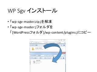 WP Sgv インストール
• 「wp-sgv-master.zip」を解凍
• 「wp-sgv-master」フォルダを
「[WordPressフォルダ]/wp-content/plugins」にコピー
 