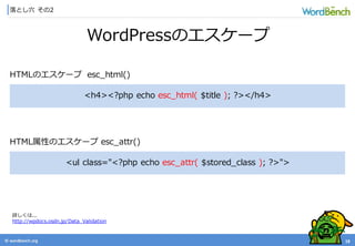 © wordbonch.org
落とし穴 その2
18
WordPressのエスケープ
詳しくは...
http://wpdocs.osdn.jp/Data_Validation
<h4><?php echo esc_html( $title ); ?></h4>
HTMLのエスケープ esc_html()
<ul class="<?php echo esc_attr( $stored_class ); ?>">
HTML属性のエスケープ esc_attr()
 