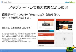 © wordbonch.org
落とし穴 その3
26
アップデートしても大丈夫なように①
直接テーマ（twenty fifteenなど）を触らない。
テーマを新規作成する。
更新時に、上書きされてしまいます！
※「小テーマで作れば、アップデートできる！」という話もあり
ますが、親テーマが無いと動かないという依存性がある点、
また、セキュリティ面を考えると、親テーマのセキュリティが担
保されているべき（公式テーマでは、最新のものしかセキュリテ
ィは担保されていません）であるため、
依存しない独自のテーマを作成したほうが望ましいです。
 