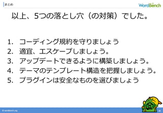 © wordbonch.org
まとめ
42
以上、5つの落とし穴（の対策）でした。
1. コーディング規約を守りましょう
2. 適宜、エスケープしましょう。
3. アップデートできるように構築しましょう。
4. テーマのテンプレート構造を把握しましょう。
5. プラグインは安全なものを選びましょう
 
