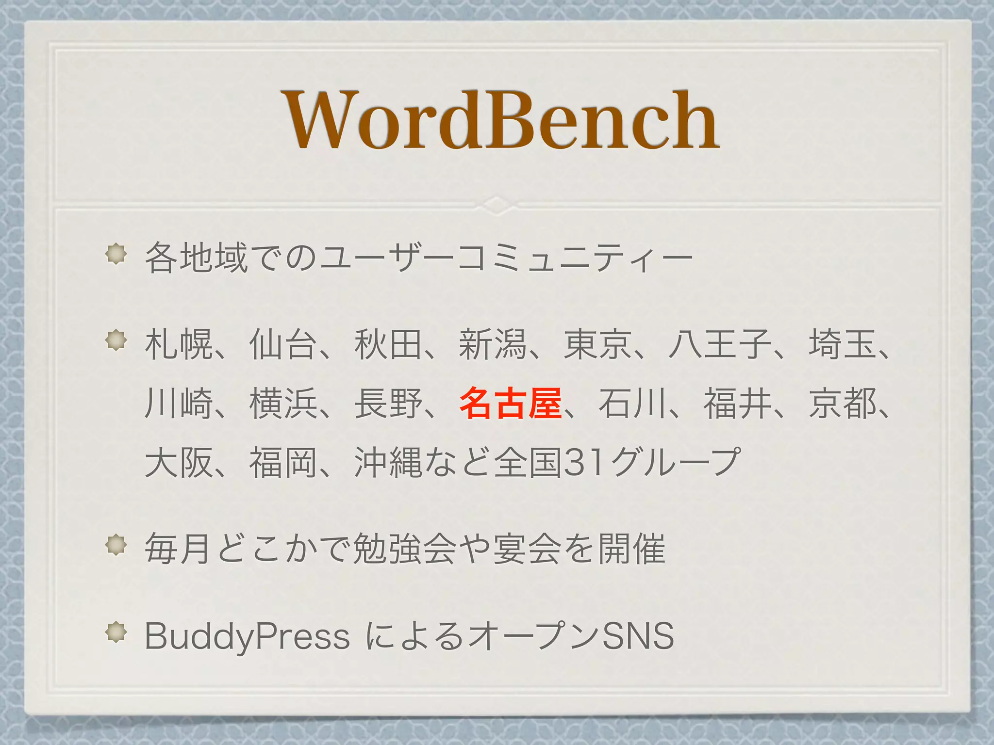 WordBench
各地域でのユーザーコミュニティー
札幌、仙台、秋田、新潟、東京、八王子、埼玉、
川崎、横浜、長野、名古屋、石川、福井、京都、
大阪、福岡、沖縄など全国31グループ
毎月どこかで勉強会や宴会を開催
BuddyPress によるオープンSNS
 
