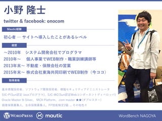 WordBench NAGOYA
小野 隆士
twitter & facebook: onocom
基本情報技術者、ソフトウェア開発技術者、情報セキュリティアドミニストレータ
SJC-P(Sun認定 Javaプログラマ)、SJC-WC(Sun認定Webコンポーネントディベロッパ)
Oracle Master 9i Silver、 MCA Platform、.com master ★★(ダブルスター)
損害保険募集人、生命保険募集人、FP技能検定2級 ... その他色々
取得資格
経歴
～2010年 システム開発会社でプログラマ
2010年～ 個人事業でWEB制作・職業訓練講師等
2013年末～ 不動産・保険会社の営業
2015年末～ 株式会社東海共同印刷でWEB制作（今ココ）
Mautic経験
初心者 ─ サイトへ導入したことがあるレベル
 