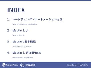 WordBench NAGOYA
INDEX
1. マーケティング・オートメーションとは
What is marketing automation.
2. Mautic とは
What is Mautic.
3. Mauticの基本機能
Basic system of Mautic.
4. Mautic と WordPress
Mautic meets WordPress.
 