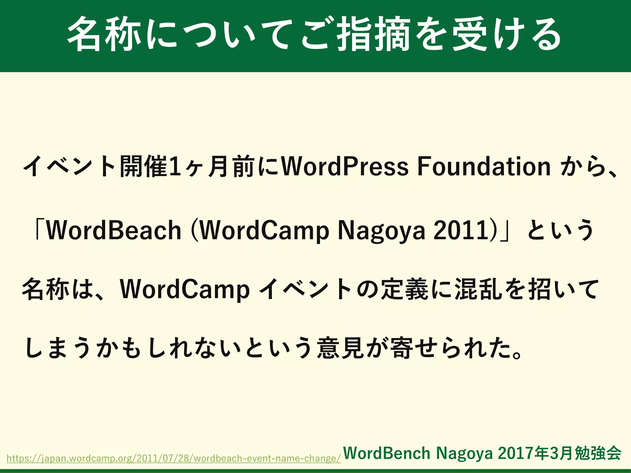 WordBench Nagoya 2017年3月勉強会
名称についてご指摘を受ける
イベント開催1ヶ月前にWordPress Foundation から、
「WordBeach (WordCamp Nagoya 2011)」という
名称は、WordCamp イベントの定義に混乱を招いて
しまうかもしれないという意見が寄せられた。
https://japan.wordcamp.org/2011/07/28/wordbeach-event-name-change/
 