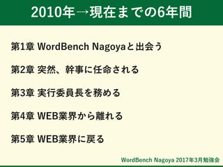 WordBench Nagoya 2017年3月勉強会
2010年→現在までの6年間
第1章 WordBench Nagoyaと出会う
第2章 突然、幹事に任命される
第3章 実行委員長を務める
第4章 WEB業界から離れる
第5章 WEB業界に戻る
 