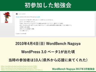 WordBench Nagoya 2017年3月勉強会
初参加した勉強会
2010年4月4日(日) WordBench Nagoya
WordPress 3.0 ベータ1が出た頃
当時の参加者は10人(県外から応援に来てくれた)
http://wordbench.org/members/ikuko/activity/7295/
http://wordbench.org/members/ikuko/activity/7687/
https://ja.wordpress.org/2010/04/04/wordpress-3-0-beta-1/
 