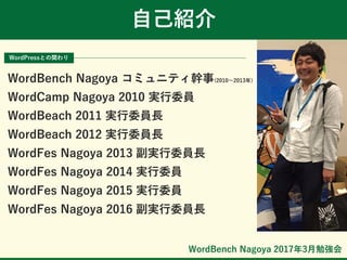 WordBench Nagoya 2017年3月勉強会
自己紹介
WordPressとの関わり
WordBench Nagoya コミュニティ幹事(2010～2013年)
WordCamp Nagoya 2010 実行委員
WordBeach 2011 実行委員長
WordBeach 2012 実行委員長
WordFes Nagoya 2013 副実行委員長
WordFes Nagoya 2014 実行委員
WordFes Nagoya 2015 実行委員
WordFes Nagoya 2016 副実行委員長
 