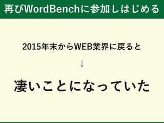 再びWordBenchに参加しはじめる
2015年末からWEB業界に戻ると
↓
凄いことになっていた
 