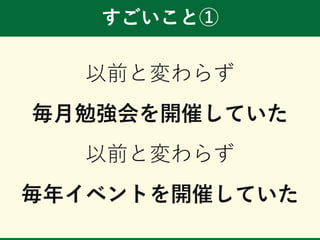 すごいこと①
以前と変わらず
毎月勉強会を開催していた
以前と変わらず
毎年イベントを開催していた
 