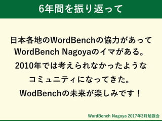 WordBench Nagoya 2017年3月勉強会
6年間を振り返って
日本各地のWordBenchの協力があって
WordBench Nagoyaのイマがある。
2010年では考えられなかったような
コミュニティになってきた。
WodBenchの未来が楽しみです！
 