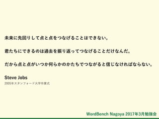 WordBench Nagoya 2017年3月勉強会
未来に先回りして点と点をつなげることはできない。
君たちにできるのは過去を振り返ってつなげることだけなんだ。
だから点と点がいつか何らかのかたちでつながると信じなければならない。
Steve Jobs
2005年スタンフォード大学卒業式
 