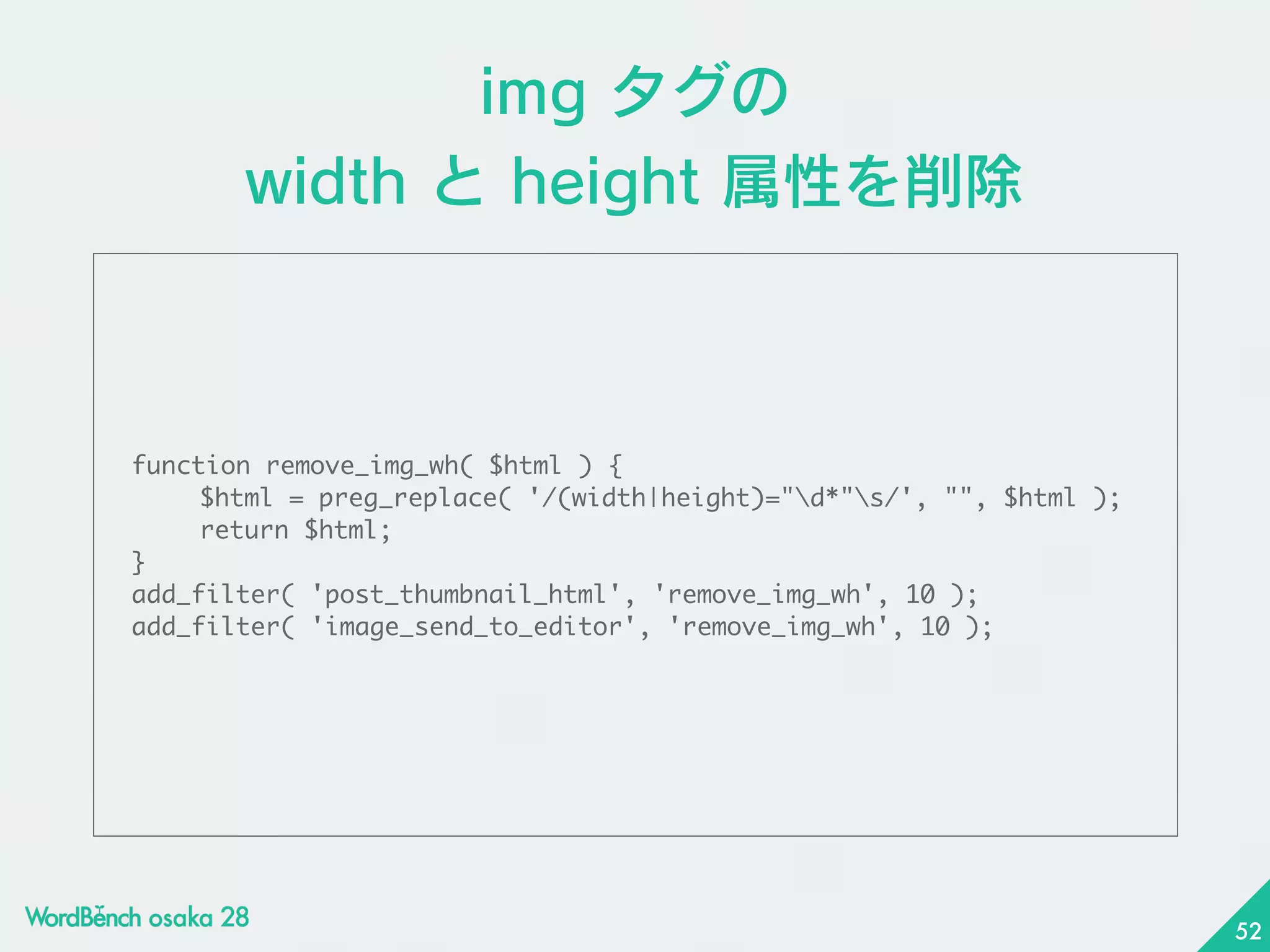 img タグの 
width と height 属性を削除
function	 remove_img_wh(	 $html	 )	 {

	  $html	 =	 preg_replace(	 '/(width|height)="d*"s/',	 "",	 $html	 );

	  return	 $html;

}

add_filter(	 'post_thumbnail_html',	 'remove_img_wh',	 10	 );

add_filter(	 'image_send_to_editor',	 'remove_img_wh',	 10	 );
52
 