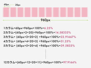 960px
60px 20px
1カラム=60px÷960px×100%=6.25%
2カラム=(60px×2+20)÷960px×100%=14.58333%
3カラム= (60px×3+20×2) ÷960px×100%=22.91667%
4カラム= (60px×4+20×3) ÷960px×100%=31.25%
5カラム= (60px×5+20×4) ÷960px×100%=39.5833%
12カラム=(60px×12+20×11)÷960px×100%=97.9166%
 