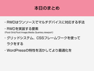 本日のまとめ
・RWDはワンソースでマルチデバイスに対応する手法
・RWDを実装する要素 
（Fluid Grid,Fluid Image,Media Queries,viewport）
・グリッドシステム、CSSフレームワークを使って
 ラクをする
・WordPressの特性を活かしてより最適化を
 