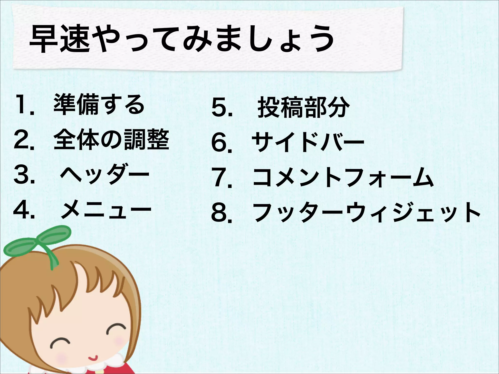 早速やってみましょう

1．準備する    5. 投稿部分
2．全体の調整   6．サイドバー
3. ヘッダー   7．コメントフォーム
4. メニュー   8．フッターウィジェット
 