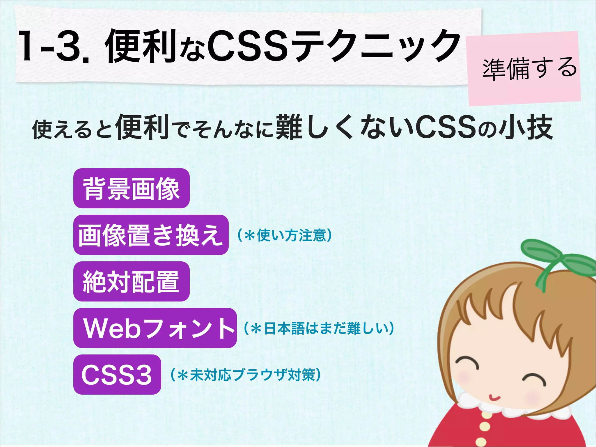 1-3．便利なCSSテクニック
                        準備する

使えると便利でそんなに難しくないCSSの小技

  背景画像
  画像置き換え （＊使い方注意）
  絶対配置
  Webフォント（＊日本語はまだ難しい）
  CSS3   （＊未対応ブラウザ対策）
 