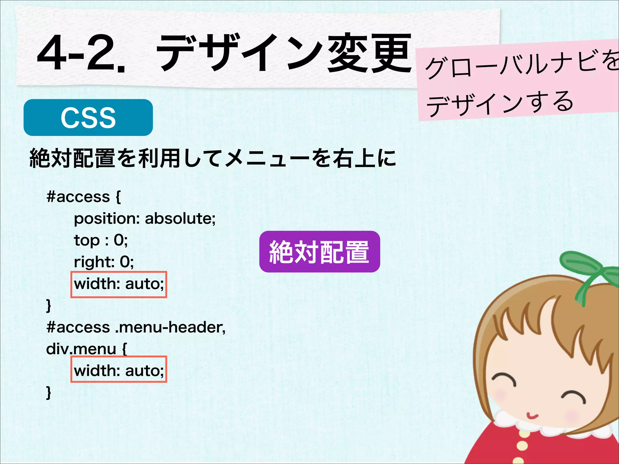 4-2．デザイン変更 グローバルナビを
 CSS                             デザインする
絶対配置を利用してメニューを右上に
#access {
    position: absolute;
    top : 0;
    right: 0;             絶対配置
    width: auto;
}
#access .menu-header,
div.menu {
    width: auto;
}
 