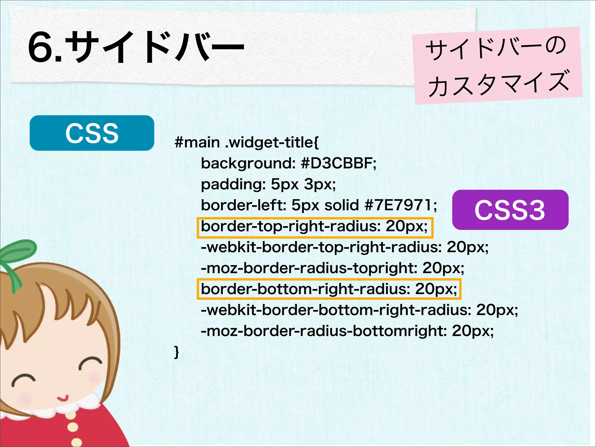 6.サイドバー                               サイドバーの
                                      カスタマイズ
 CSS   #main .widget-title{
         background: #D3CBBF;
         padding: 5px 3px;
         border-left: 5px solid #7E7971;
         border-top-right-radius: 20px;
                                            CSS3
         -webkit-border-top-right-radius: 20px;
         -moz-border-radius-topright: 20px;
         border-bottom-right-radius: 20px;
         -webkit-border-bottom-right-radius: 20px;
         -moz-border-radius-bottomright: 20px;
       }
 