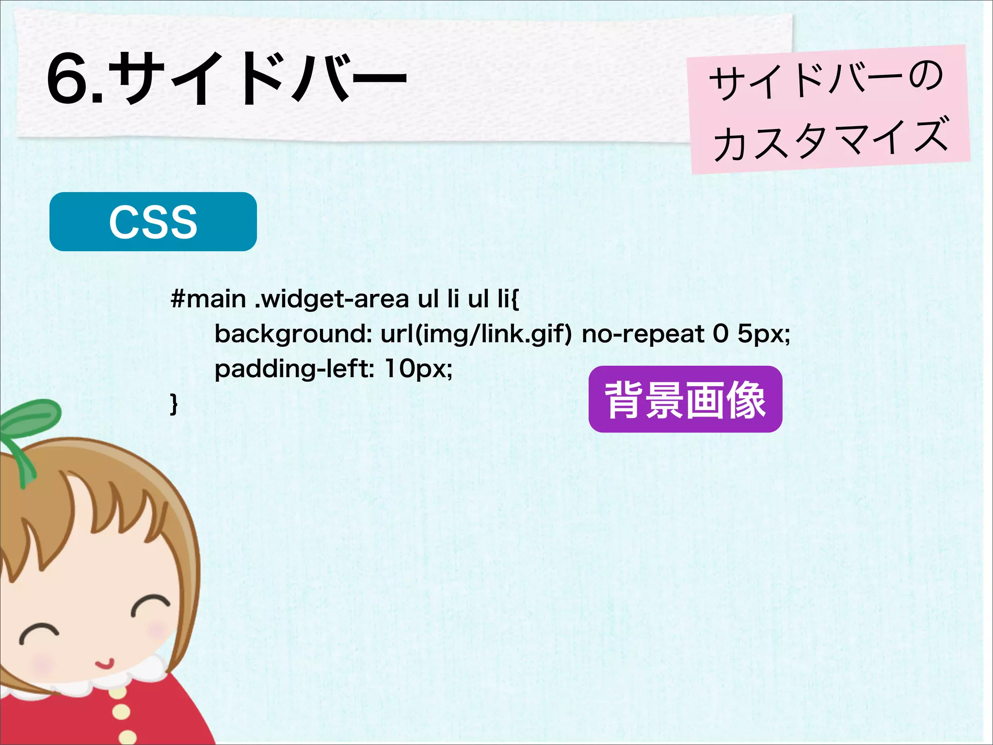 6.サイドバー                                     サイドバーの
                                            カスタマイズ
 CSS
   #main .widget-area ul li ul li{
     background: url(img/link.gif) no-repeat 0 5px;
     padding-left: 10px;
   }                                背景画像
 