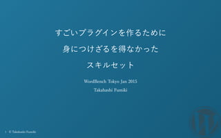1 © Takahashi Fumiki
すごいプラグインを作るために
身につけざるを得なかった
スキルセット
WordBench Tokyo Jan 2015
Takahashi Fumiki
 