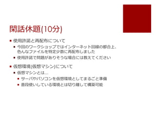 閑話休題(10分) 
 使用許諾と再配布について 
 今回のワークショップではインターネット回線の都合上、 
色んなファイルを特定少数に再配布しました 
 使用許諾で問題がありそうな場合には教えてください 
 仮想環境(仮想マシン)について 
 仮想マシンとは&hellip; 
 サーバやパソコンを仮想環境としてまるごと準備 
 普段使いしている環境とは切り離して構築可能 
 