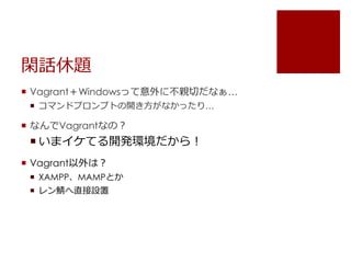 閑話休題 
 Vagrant＋Windowsって意外に不親切だなぁ&hellip; 
 コマンドプロンプトの開き方がなかったり&hellip; 
 なんでVagrantなの？ 
 いまイケてる開発環境だから！ 
 Vagrant以外は？ 
 XAMPP、MAMPとか 
 レン鯖へ直接設置 
 