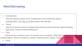 Word Borrowing
★ Scandinavians
After the Danish conquest many scandinavian words entered the english
Including Ball, Call, Egg, get, knife,mistake, skirt and take.
★ French
After the Norman invasion of england many french words entered the english including
legal terms, fashion, food and adornment.
★ Latin
Latin has been a common source of scientific terms in english. Many latin words have
entered english. Such as Conspiracy, custody, frustrate, genius, infinite, intellect, and limbo
★ Greek
The Romans who spoke Latin, borrowed by many greek terms due to their fascination with
 