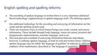 English spelling and spelling reforms
★ The recording of spoken language in written form is a very important additional
Social technology, supplementary to spoken language itself. The defining aspects
of
this additional technology for the recording and conveying of information are the
script and the spelling system used.
★ There are numerous ways in which human beings can create, record, and convey
information. These include through body language, music (or noise), pictorial and
diagrammatic representations, machine language, and so on.
★ The most pervasive method of conveying information between individuals,
however, is ordinary spoken language, in both its oral and written forms. Ordinary
spoken language may be called ‘the language of qualities’ to indicate its different
emphasis from mathematics, described as ‘the language of quantities’.
 