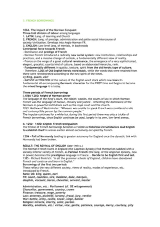 3. FRENCH BORROWINGS
1066. The impact of the Norman Conquest
Three-fold division of labour among languages
1. LATIN: Lang. of learning and Church
2. FRENCH: Lang. of prestige, administration and polite social intercourse of
society/civilisation. Develops into Anglo-Norman FR.
3. ENGLISH: Low level lang. of menials, in backwoods
Centripetal force towards French
- Dominance and prestige of French
- Norman French introduced a radically new social system: new institutions, relationships and
practices, and a massive change of outlook, a fundamentally different view of reality.
- France on the verge of a great cultural renaissance, the emergence of a very sophisticated,
elegant, graceful, courtly kind of culture, based on elaborated hierarchy, rank.
- Fundamentally different in quality, texture, spirit from the old heroic type of culture.
- Therefore, LOSS of Old English heroic word stock, while the words that were retained from
there were reinterpreted according to the new spirit of the times.
eg King, queen, earl
- MASSIVE ALTERATION of the nature of the English word stock which now loses its
fundamental all-encompassing Germanic character for the FIRST time and begins to become
the mixed language it is today.
Three periods of French borrowings
I.1066-1250: height of Norman power
The language of the King’s court, the nobles’ castles, the courts of law in which Norman
French was the language of honour, chivalry and justice - reflecting the dominance of the
Normans in powerful institutions such as the royal court and the church.
1263: Mathew of Westminster: ‘Whoever was unable to speak French was considered a vile
and contemptible person by the common people.’
The impulse continues for a while but during this first period there was only a trickle of
French borrowings, since English continues be used, largely in its own, low-level arenas.
II. 1250 – 1400: English–French bilingualism
The trickle of French borrowings becomes a FLOOD as historical circumstances lead English
to establish itself in arenas earlier almost exclusively occupied by French.
1204 – Fall of Normandy leading to greater autonomy for England once the dynastic link with
Normandy had been broken.
RESULT: THE REVIVAL OF ENGLISH (late 14th c.)
The Norman French rulers in England (the Capetian dynasty) find themselves saddled with a
socially inferior variety of French, as Parisian French (the lang. of the Angevian dynasty, now
in power) becomes the prestigious language in France. – Decide to be English first and last.
1385 - Richard Pentrich: ‘in all the grammar schools of England, children have abandoned
French and construe and learn in English.’
Borrowings of the first two periods
These reflect the very different society, views of reality, modes of experience, etc.
introduced by French.
Rank: OE: king, queen, earl
FR: count, countess, sire, madame, duke, marquis,
dauphin, viscount, baron, chevalier, servant, master
Administration, etc.: Parliament (cf. OE witagenemot)
Chancellor, government, country, crown
Finance: treasure, wage, poverty
Law: attorney, plaintiff, larceny, fraud, jury, verdict
War: battle, army, castle, tower, siege, banner
Religion: miracle, charity, saint, pardon
Morality, emotions, etc.: virtue, vice, gentle, patience, courage, mercy, courtesy, pity
 