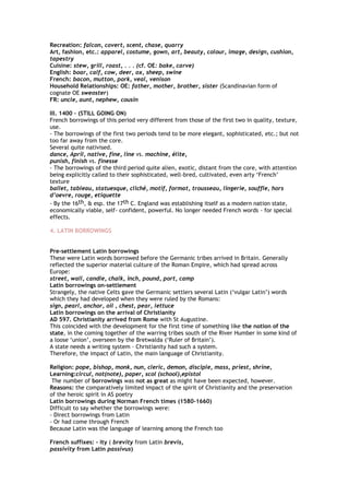 Recreation: falcon, covert, scent, chase, quarry
Art, fashion, etc.: apparel, costume, gown, art, beauty, colour, image, design, cushion,
tapestry
Cuisine: stew, grill, roast, . . . (cf. OE: bake, carve)
English: boar, calf, cow, deer, ox, sheep, swine
French: bacon, mutton, pork, veal, venison
Household Relationships: OE: father, mother, brother, sister (Scandinavian form of
cognate OE sweoster)
FR: uncle, aunt, nephew, cousin
III. 1400 – (STILL GOING ON)
French borrowings of this period very different from those of the first two in quality, texture,
use.
- The borrowings of the first two periods tend to be more elegant, sophisticated, etc.; but not
too far away from the core.
Several quite nativised.
dance, April, native, fine, line vs. machine, élite,
punish, finish vs. finesse
- The borrowings of the third period quite alien, exotic, distant from the core, with attention
being explicitly called to their sophisticated, well-bred, cultivated, even arty ‘French’
texture
ballet, tableau, statuesque, cliché, motif, format, trousseau, lingerie, souffle, hors
d’oevre, rouge, etiquette
- By the 16th, & esp. the 17th C. England was establishing itself as a modern nation state,
economically viable, self- confident, powerful. No longer needed French words - for special
effects.
4. LATIN BORROWINGS
Pre-settlement Latin borrowings
These were Latin words borrowed before the Germanic tribes arrived in Britain. Generally
reflected the superior material culture of the Roman Empire, which had spread across
Europe:
street, wall, candle, chalk, inch, pound, port, camp
Latin borrowings on-settlement
Strangely, the native Celts gave the Germanic settlers several Latin (‘vulgar Latin’) words
which they had developed when they were ruled by the Romans:
sign, pearl, anchor, oil , chest, pear, lettuce
Latin borrowings on the arrival of Christianity
AD 597. Christianity arrived from Rome with St Augustine.
This coincided with the development for the first time of something like the notion of the
state, in the coming together of the warring tribes south of the River Humber in some kind of
a loose ‘union’, overseen by the Bretwalda (‘Ruler of Britain’).
A state needs a writing system – Christianity had such a system.
Therefore, the impact of Latin, the main language of Christianity.
Religion: pope, bishop, monk, nun, cleric, demon, disciple, mass, priest, shrine,
Learning:circul, not(note), paper, scol (school),epistol
The number of borrowings was not as great as might have been expected, however.
Reasons: the comparatively limited impact of the spirit of Christianity and the preservation
of the heroic spirit in AS poetry
Latin borrowings during Norman French times (1580-1660)
Difficult to say whether the borrowings were:
- Direct borrowings from Latin
- Or had come through French
Because Latin was the language of learning among the French too
French suffixes: - ity ( brevity from Latin brevis,
passivity from Latin passivus)
 