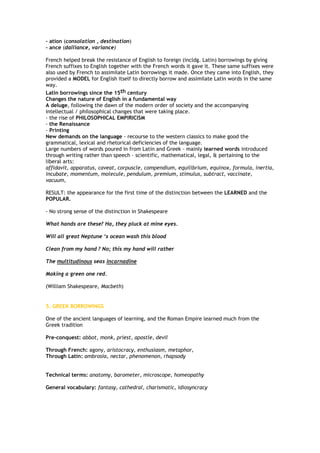 - ation (consolation , destination)
- ance (dalliance, variance)
French helped break the resistance of English to foreign (incldg. Latin) borrowings by giving
French suffixes to English together with the French words it gave it. These same suffixes were
also used by French to assimilate Latin borrowings it made. Once they came into English, they
provided a MODEL for English itself to directly borrow and assimilate Latin words in the same
way.
Latin borrowings since the 15th century
Changes the nature of English in a fundamental way
A deluge, following the dawn of the modern order of society and the accompanying
intellectual / philosophical changes that were taking place.
- the rise of PHILOSOPHICAL EMPIRICISM
- the Renaissance
- Printing
New demands on the language - recourse to the western classics to make good the
grammatical, lexical and rhetorical deficiencies of the language.
Large numbers of words poured in from Latin and Greek - mainly learned words introduced
through writing rather than speech – scientific, mathematical, legal, & pertaining to the
liberal arts:
affidavit, apparatus, caveat, corpuscle, compendium, equilibrium, equinox, formula, inertia,
incubate, momentum, molecule, pendulum, premium, stimulus, subtract, vaccinate,
vacuum,
RESULT: the appearance for the first time of the distinction between the LEARNED and the
POPULAR.
- No strong sense of the distinction in Shakespeare
What hands are these? Ha, they pluck at mine eyes.
Will all great Neptune ‘s ocean wash this blood
Clean from my hand ? No; this my hand will rather
The multitudinous seas incarnadine
Making a green one red.
(William Shakespeare, Macbeth)
5. GREEK BORROWINGS
One of the ancient languages of learning, and the Roman Empire learned much from the
Greek tradition
Pre-conquest: abbot, monk, priest, apostle, devil
Through French: agony, aristocracy, enthusiasm, metaphor,
Through Latin: ambrosia, nectar, phenomenon, rhapsody
Technical terms: anatomy, barometer, microscope, homeopathy
General vocabulary: fantasy, cathedral, charismatic, idiosyncracy
 