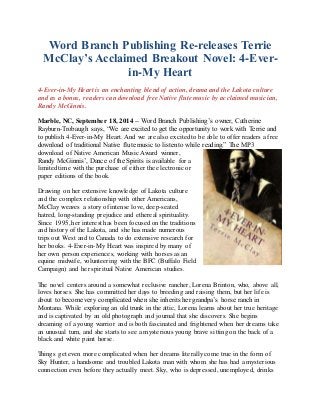 Word Branch Publishing Re-releases Terrie 
McClay’s Acclaimed Breakout Novel: 4-Ever-in- 
My Heart 
4-Ever-in-My Heart is an enchanting blend of action, drama and the Lakota culture 
and as a bonus, readers can download free Native flute music by acclaimed musician, 
Randy McGinnis. 
Marble, NC, September 18, 2014 -- Word Branch Publishing’s owner, Catherine 
Rayburn-Trobaugh says, “We are excited to get the opportunity to work with Terrie and 
to publish 4-Ever-in-My Heart. And we are also excited to be able to offer readers a free 
download of traditional Native flute music to listen to while reading.” The MP3 
download of Native American Music Award winner, 
Randy McGinnis’, Dance of the Spirits is available for a 
limited time with the purchase of either the electronic or 
paper editions of the book. 
Drawing on her extensive knowledge of Lakota culture 
and the complex relationship with other Americans, 
McClay weaves a story of intense love, deep-seated 
hatred, long-standing prejudice and ethereal spirituality. 
Since 1995, her interest has been focused on the traditions 
and history of the Lakota, and she has made numerous 
trips out West and to Canada to do extensive research for 
her books. 4-Ever-in-My Heart was inspired by many of 
her own person experiences, working with horses as an 
equine midwife, volunteering with the BFC (Buffalo Field 
Campaign) and her spiritual Native American studies. 
The novel centers around a somewhat reclusive rancher, Lorena Brinton, who, above all, 
loves horses. She has committed her days to breeding and raising them, but her life is 
about to become very complicated when she inherits her grandpa’s horse ranch in 
Montana. While exploring an old trunk in the attic, Lorena learns about her true heritage 
and is captivated by an old photograph and journal that she discovers. She begins 
dreaming of a young warrior and is both fascinated and frightened when her dreams take 
an unusual turn, and she starts to see a mysterious young brave sitting on the back of a 
black and white paint horse. 
Things get even more complicated when her dreams literally come true in the form of 
Sky Hunter, a handsome and troubled Lakota man with whom she has had a mysterious 
connection even before they actually meet. Sky, who is depressed, unemployed, drinks 
 