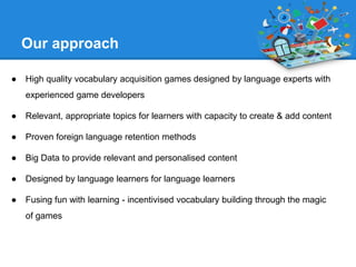 Our approach 
● High quality vocabulary acquisition games designed by language experts with 
experienced game developers 
...