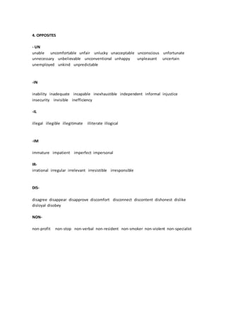 4. OPPOSITES
- UN
unable uncomfortable unfair unlucky unacceptable unconscious unfortunate
unnecessary unbelievable unconventional unhappy unpleasant uncertain
unemployed unkind unpredictable
-IN
inability inadequate incapable inexhaustible independent informal injustice
insecurity invisible inefficiency
-IL
illegal illegible illegitimate illiterate illogical
-IM
immature impatient imperfect impersonal
IR-
irrational irregular irrelevant irresistible irresponsible
DIS-
disagree disappear disapprove discomfort disconnect discontent dishonest dislike
disloyal disobey
NON-
non-profit non-stop non-verbal non-resident non-smoker non-violent non-specialist
 