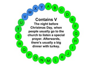 M
A
G
S
C
U
H
W
X
I
F
D
B
L
K
J
T
R
Q
P
O
N
E
V
Y
Contains V
The night before
Christmas Day, when
people usually go to the
church to listen a special
prayer. Afterwards,
there’s usually a big
dinner with turkey.
 