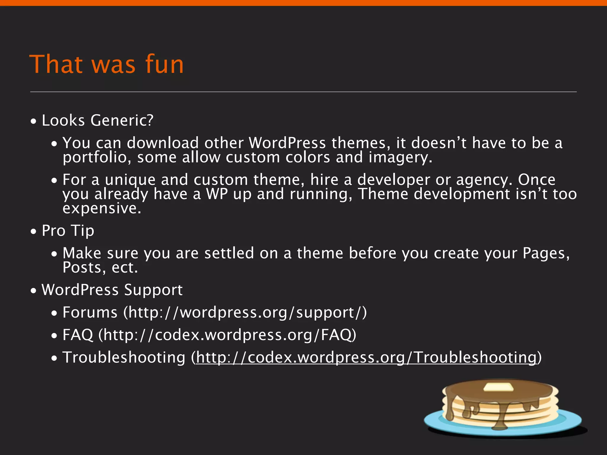 That was fun

• Looks Generic?
   • You can download other WordPress themes, it doesn’t have to be a
     portfolio, some allow custom colors and imagery.
   • For a unique and custom theme, hire a developer or agency. Once
     you already have a WP up and running, Theme development isn’t too
     expensive.
• Pro Tip
   • Make sure you are settled on a theme before you create your Pages,
     Posts, ect.
• WordPress Support
   • Forums (http://wordpress.org/support/)
   • FAQ (http://codex.wordpress.org/FAQ)
   • Troubleshooting (http://codex.wordpress.org/Troubleshooting)
 