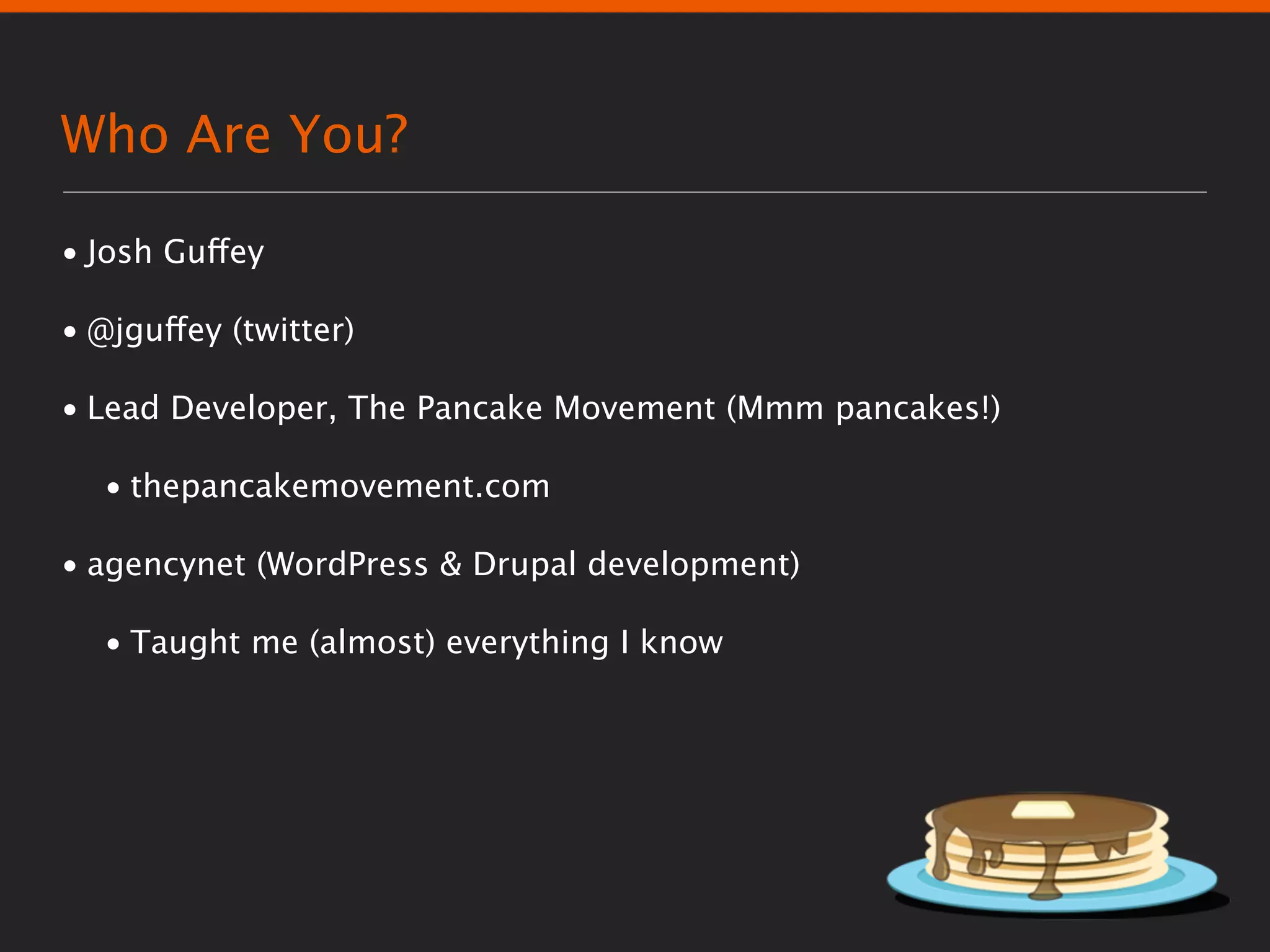 Who Are You?

• Josh Guffey

• @jguffey (twitter)

• Lead Developer, The Pancake Movement (Mmm pancakes!)

  • thepancakemovement.com

• agencynet (WordPress & Drupal development)

  • Taught me (almost) everything I know
 