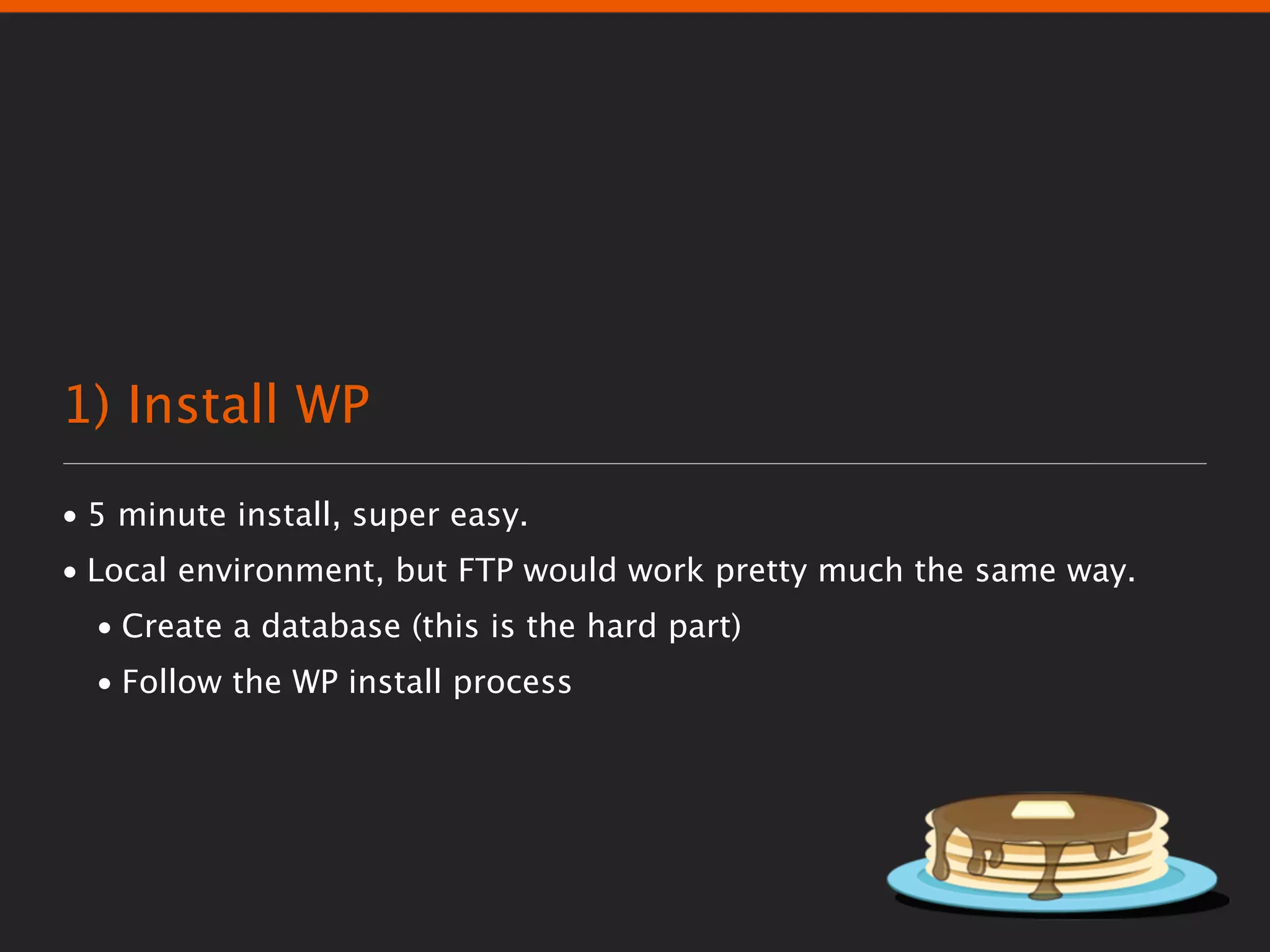 1) Install WP
• 5 minute install, super easy.
• Local environment, but FTP would work pretty much the same way.
  • Create a database (this is the hard part)
  • Follow the WP install process
 