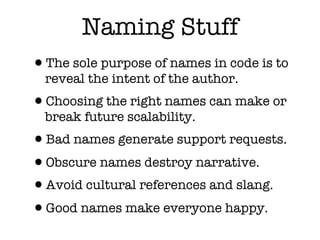 Naming Stuff
•The sole purpose of names in code is to
  reveal the intent of the author.
•Choosing the right names can make or
  break future scalability.
•Bad names generate support requests.
•Obscure names destroy narrative.
•Avoid cultural references and slang.
•Good names make everyone happy.
 